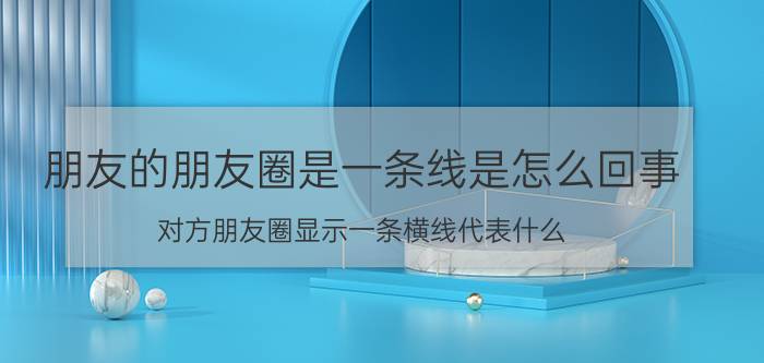 朋友的朋友圈是一条线是怎么回事 对方朋友圈显示一条横线代表什么？